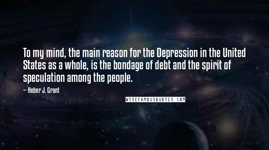 Heber J. Grant Quotes: To my mind, the main reason for the Depression in the United States as a whole, is the bondage of debt and the spirit of speculation among the people.