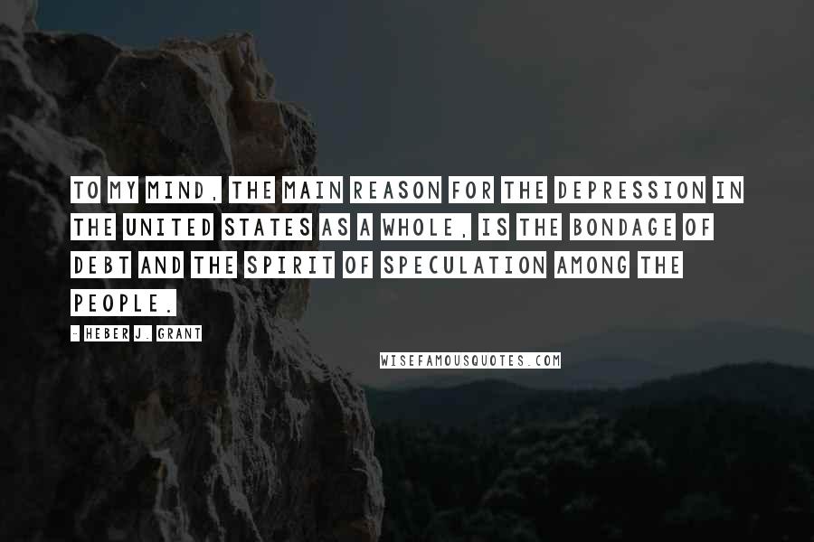 Heber J. Grant Quotes: To my mind, the main reason for the Depression in the United States as a whole, is the bondage of debt and the spirit of speculation among the people.