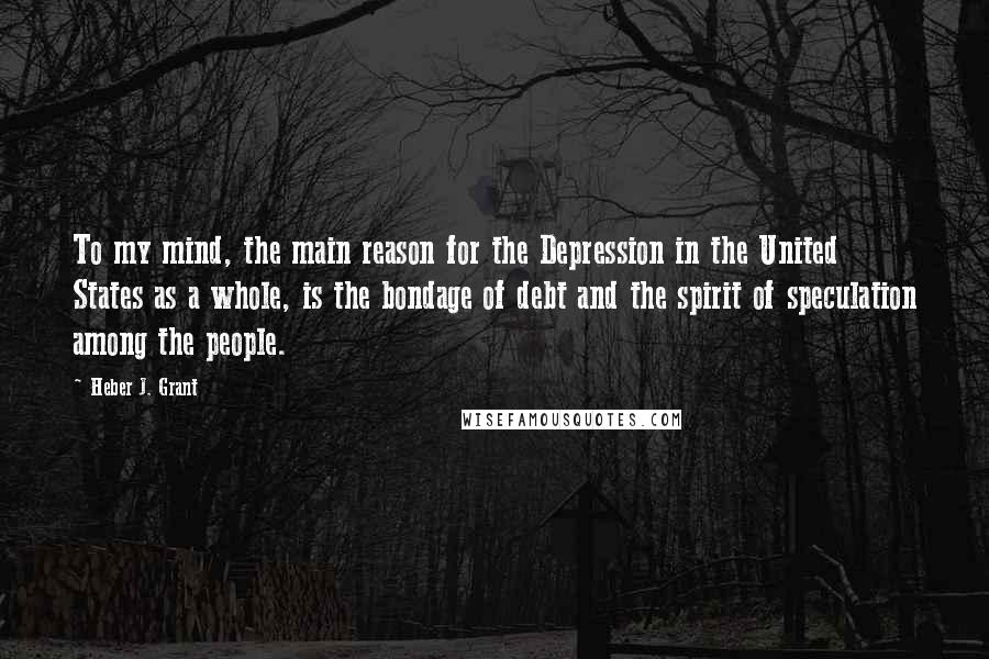 Heber J. Grant Quotes: To my mind, the main reason for the Depression in the United States as a whole, is the bondage of debt and the spirit of speculation among the people.