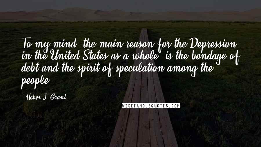 Heber J. Grant Quotes: To my mind, the main reason for the Depression in the United States as a whole, is the bondage of debt and the spirit of speculation among the people.