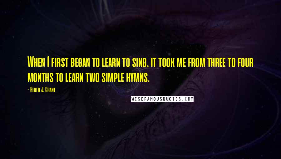 Heber J. Grant Quotes: When I first began to learn to sing, it took me from three to four months to learn two simple hymns.