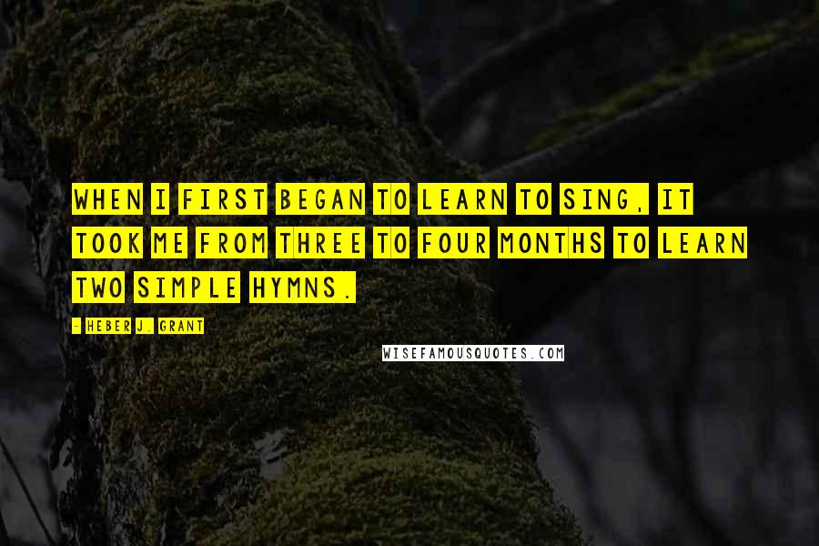 Heber J. Grant Quotes: When I first began to learn to sing, it took me from three to four months to learn two simple hymns.