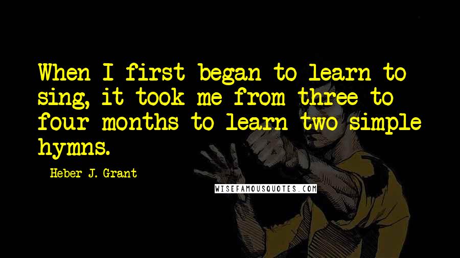 Heber J. Grant Quotes: When I first began to learn to sing, it took me from three to four months to learn two simple hymns.