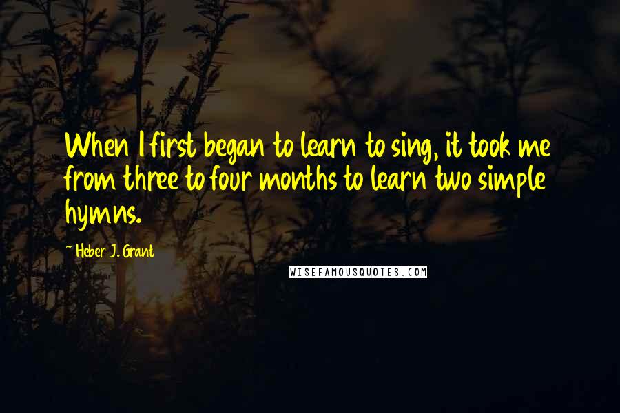 Heber J. Grant Quotes: When I first began to learn to sing, it took me from three to four months to learn two simple hymns.