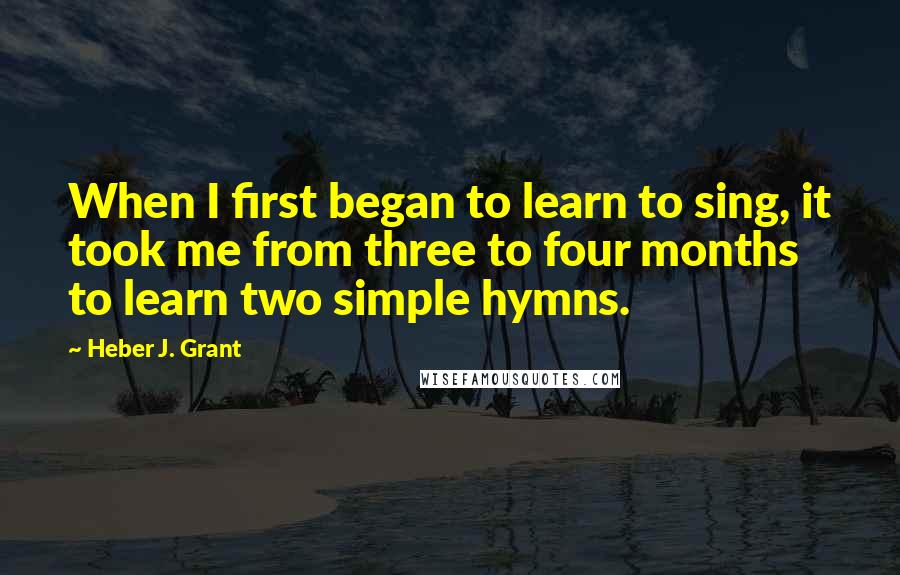 Heber J. Grant Quotes: When I first began to learn to sing, it took me from three to four months to learn two simple hymns.