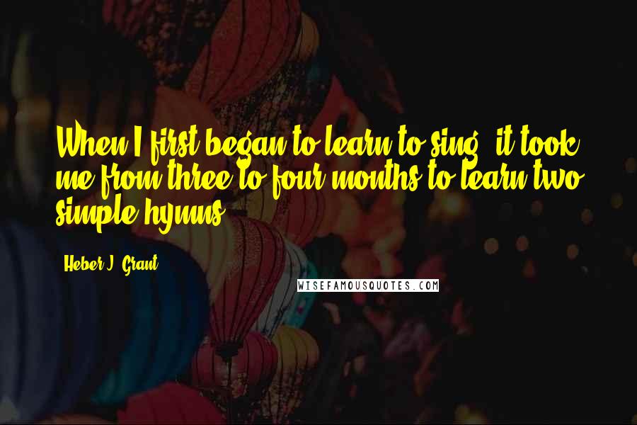 Heber J. Grant Quotes: When I first began to learn to sing, it took me from three to four months to learn two simple hymns.