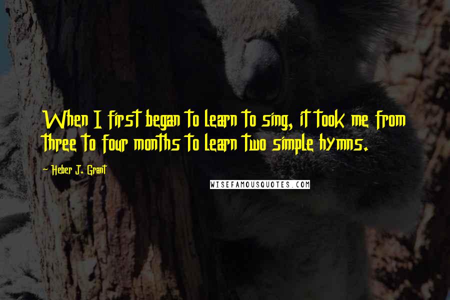 Heber J. Grant Quotes: When I first began to learn to sing, it took me from three to four months to learn two simple hymns.