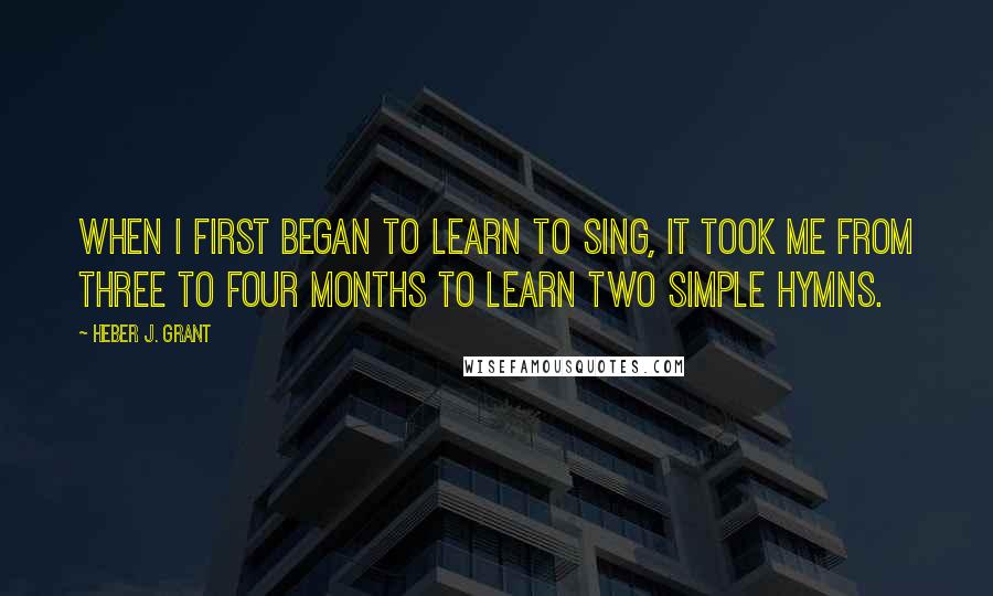 Heber J. Grant Quotes: When I first began to learn to sing, it took me from three to four months to learn two simple hymns.