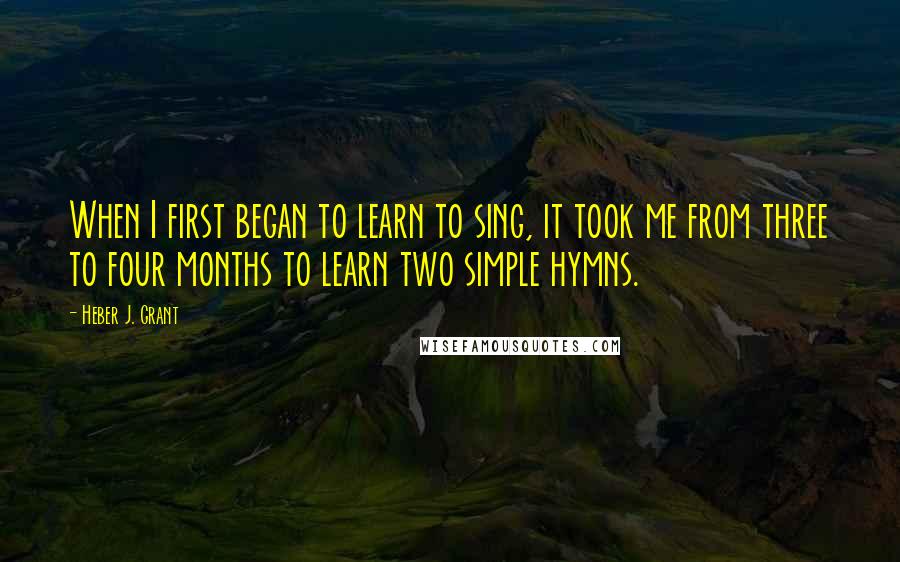 Heber J. Grant Quotes: When I first began to learn to sing, it took me from three to four months to learn two simple hymns.