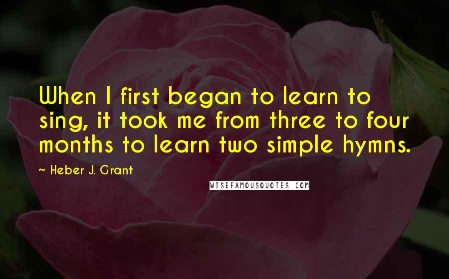 Heber J. Grant Quotes: When I first began to learn to sing, it took me from three to four months to learn two simple hymns.