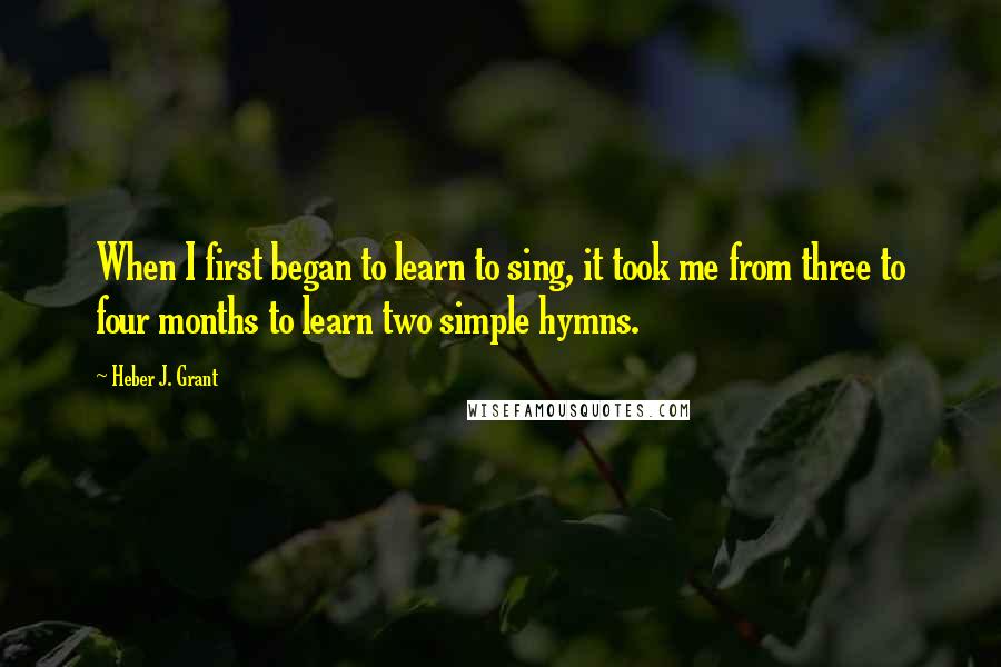 Heber J. Grant Quotes: When I first began to learn to sing, it took me from three to four months to learn two simple hymns.