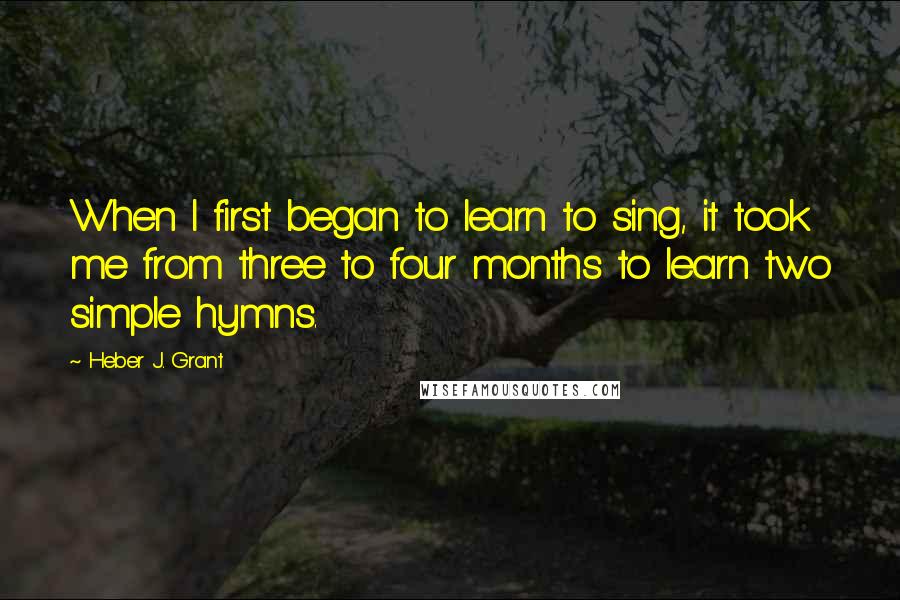 Heber J. Grant Quotes: When I first began to learn to sing, it took me from three to four months to learn two simple hymns.