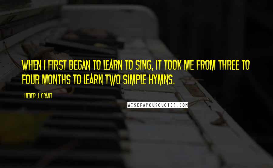 Heber J. Grant Quotes: When I first began to learn to sing, it took me from three to four months to learn two simple hymns.