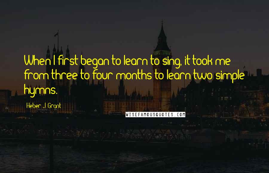 Heber J. Grant Quotes: When I first began to learn to sing, it took me from three to four months to learn two simple hymns.