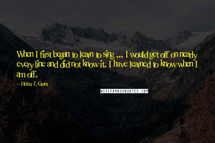 Heber J. Grant Quotes: When I first began to learn to sing ... I would get off on nearly every line and did not know it. I have learned to know when I am off.