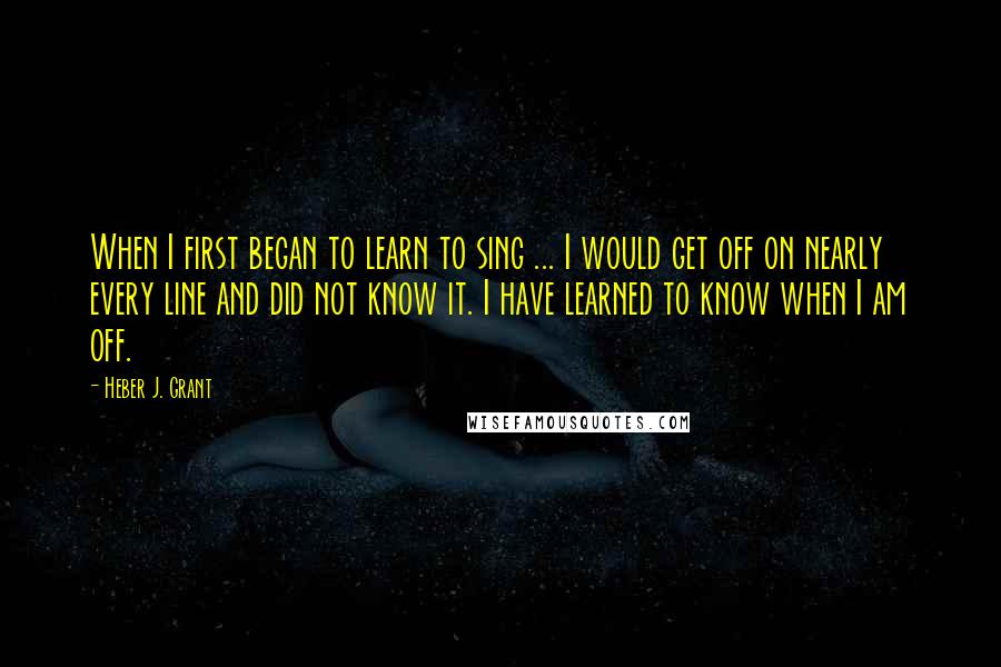 Heber J. Grant Quotes: When I first began to learn to sing ... I would get off on nearly every line and did not know it. I have learned to know when I am off.