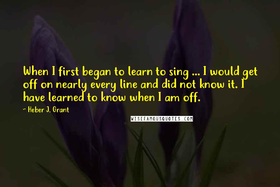 Heber J. Grant Quotes: When I first began to learn to sing ... I would get off on nearly every line and did not know it. I have learned to know when I am off.