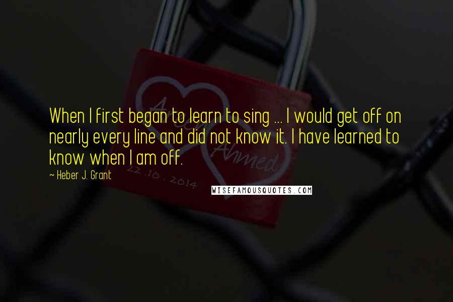 Heber J. Grant Quotes: When I first began to learn to sing ... I would get off on nearly every line and did not know it. I have learned to know when I am off.