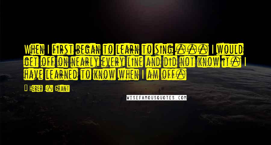 Heber J. Grant Quotes: When I first began to learn to sing ... I would get off on nearly every line and did not know it. I have learned to know when I am off.