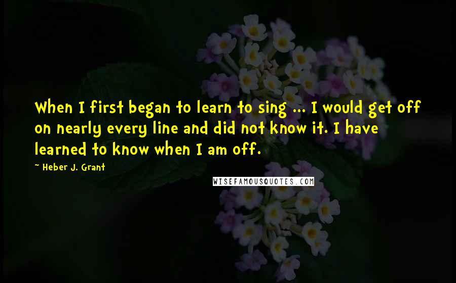 Heber J. Grant Quotes: When I first began to learn to sing ... I would get off on nearly every line and did not know it. I have learned to know when I am off.