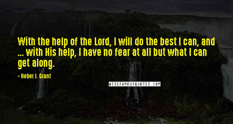 Heber J. Grant Quotes: With the help of the Lord, I will do the best I can, and ... with His help, I have no fear at all but what I can get along.