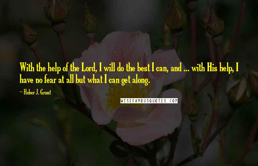 Heber J. Grant Quotes: With the help of the Lord, I will do the best I can, and ... with His help, I have no fear at all but what I can get along.
