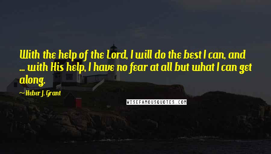 Heber J. Grant Quotes: With the help of the Lord, I will do the best I can, and ... with His help, I have no fear at all but what I can get along.