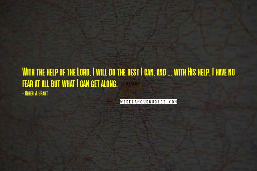 Heber J. Grant Quotes: With the help of the Lord, I will do the best I can, and ... with His help, I have no fear at all but what I can get along.