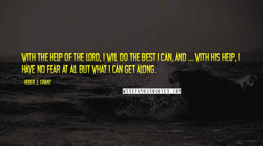 Heber J. Grant Quotes: With the help of the Lord, I will do the best I can, and ... with His help, I have no fear at all but what I can get along.
