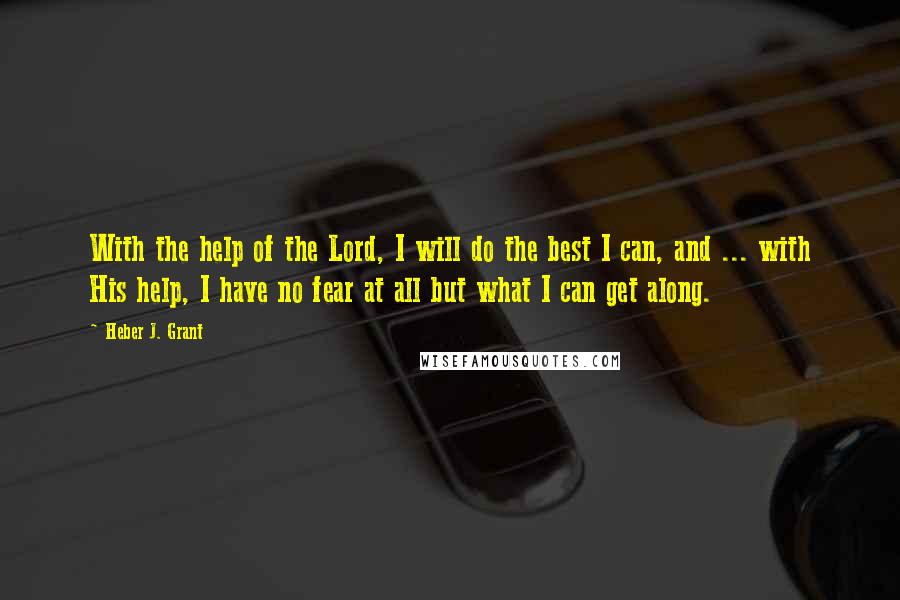 Heber J. Grant Quotes: With the help of the Lord, I will do the best I can, and ... with His help, I have no fear at all but what I can get along.