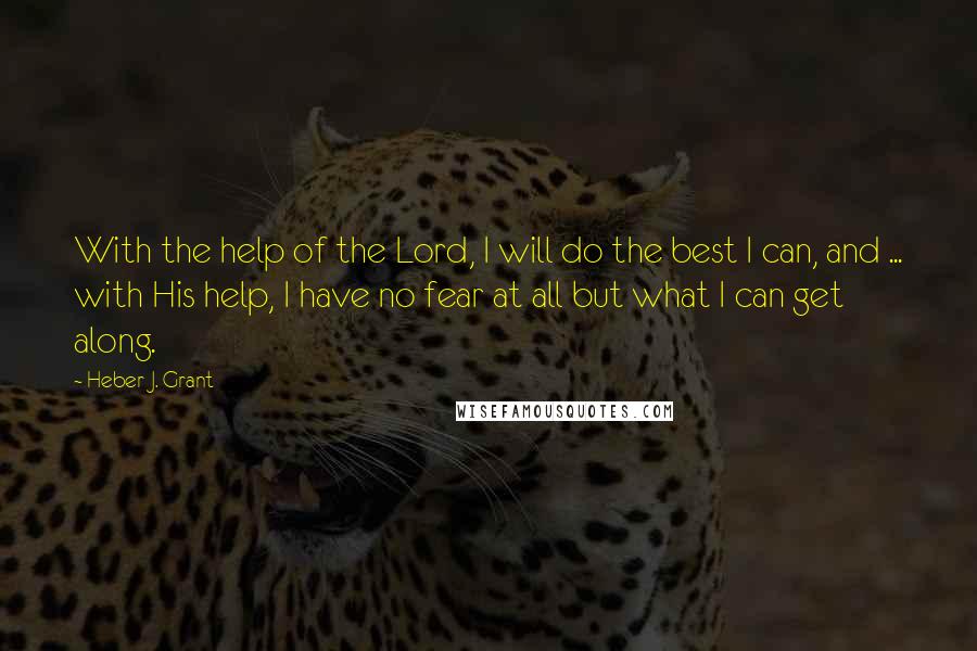 Heber J. Grant Quotes: With the help of the Lord, I will do the best I can, and ... with His help, I have no fear at all but what I can get along.