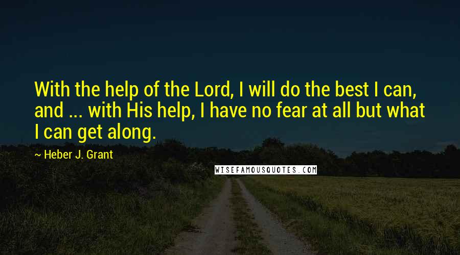 Heber J. Grant Quotes: With the help of the Lord, I will do the best I can, and ... with His help, I have no fear at all but what I can get along.