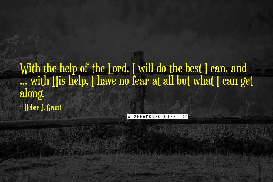 Heber J. Grant Quotes: With the help of the Lord, I will do the best I can, and ... with His help, I have no fear at all but what I can get along.