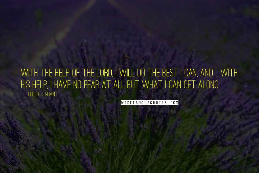 Heber J. Grant Quotes: With the help of the Lord, I will do the best I can, and ... with His help, I have no fear at all but what I can get along.