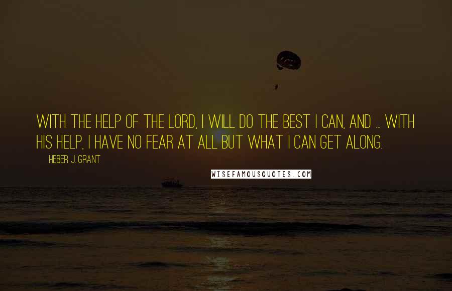 Heber J. Grant Quotes: With the help of the Lord, I will do the best I can, and ... with His help, I have no fear at all but what I can get along.