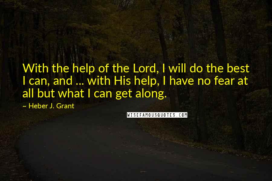 Heber J. Grant Quotes: With the help of the Lord, I will do the best I can, and ... with His help, I have no fear at all but what I can get along.