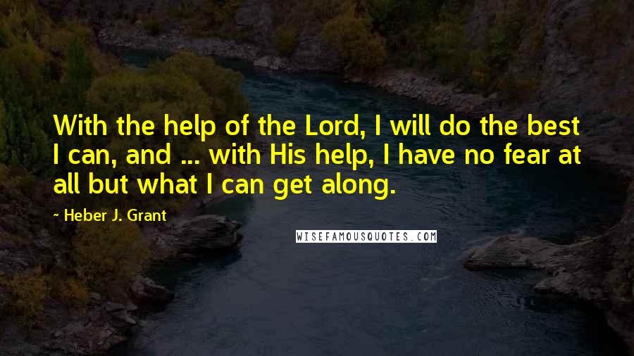 Heber J. Grant Quotes: With the help of the Lord, I will do the best I can, and ... with His help, I have no fear at all but what I can get along.