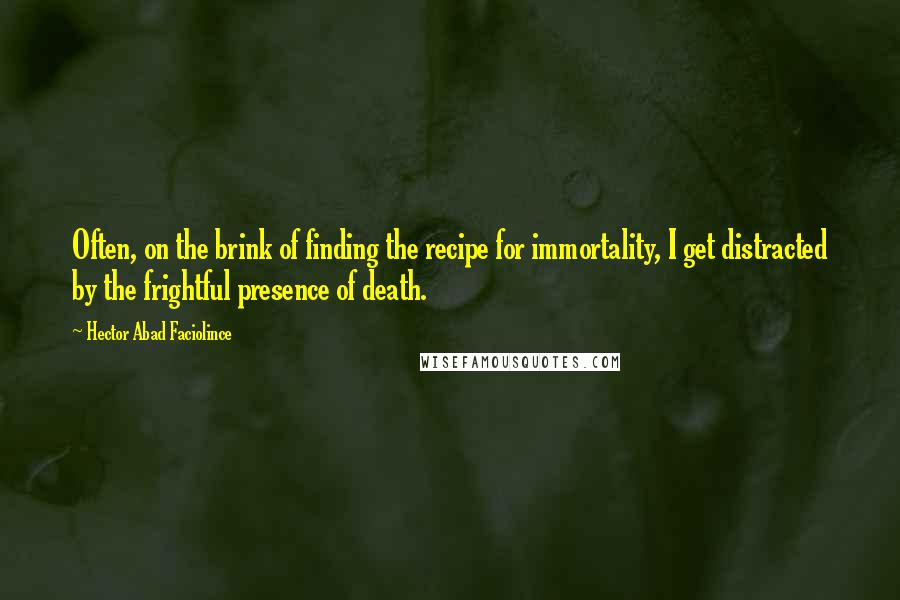 Hector Abad Faciolince Quotes: Often, on the brink of finding the recipe for immortality, I get distracted by the frightful presence of death.