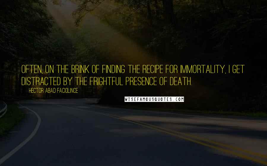 Hector Abad Faciolince Quotes: Often, on the brink of finding the recipe for immortality, I get distracted by the frightful presence of death.