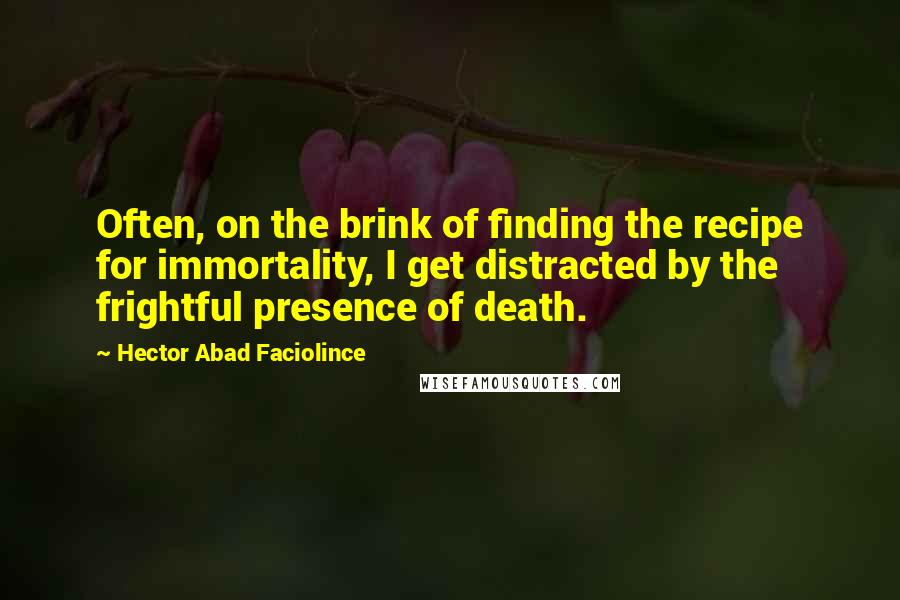 Hector Abad Faciolince Quotes: Often, on the brink of finding the recipe for immortality, I get distracted by the frightful presence of death.