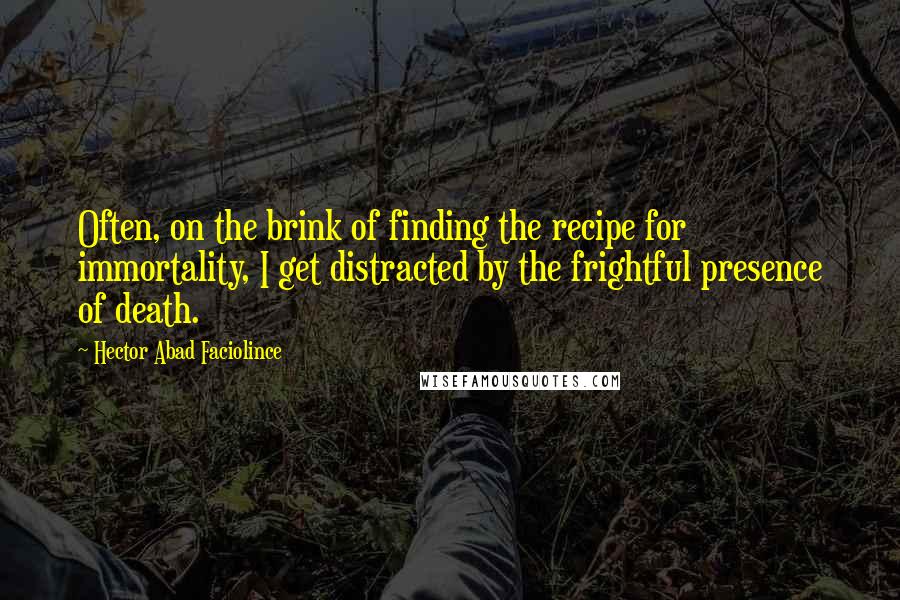 Hector Abad Faciolince Quotes: Often, on the brink of finding the recipe for immortality, I get distracted by the frightful presence of death.