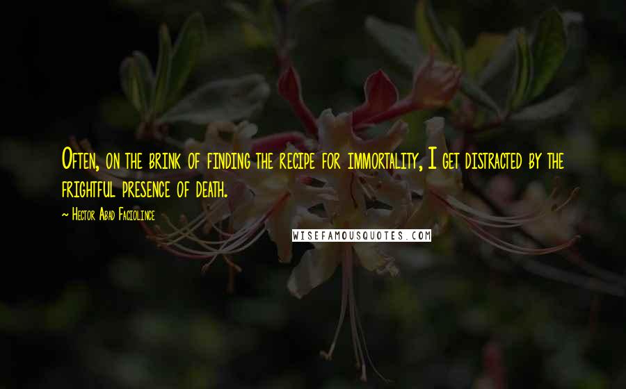 Hector Abad Faciolince Quotes: Often, on the brink of finding the recipe for immortality, I get distracted by the frightful presence of death.