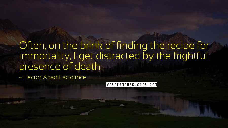 Hector Abad Faciolince Quotes: Often, on the brink of finding the recipe for immortality, I get distracted by the frightful presence of death.
