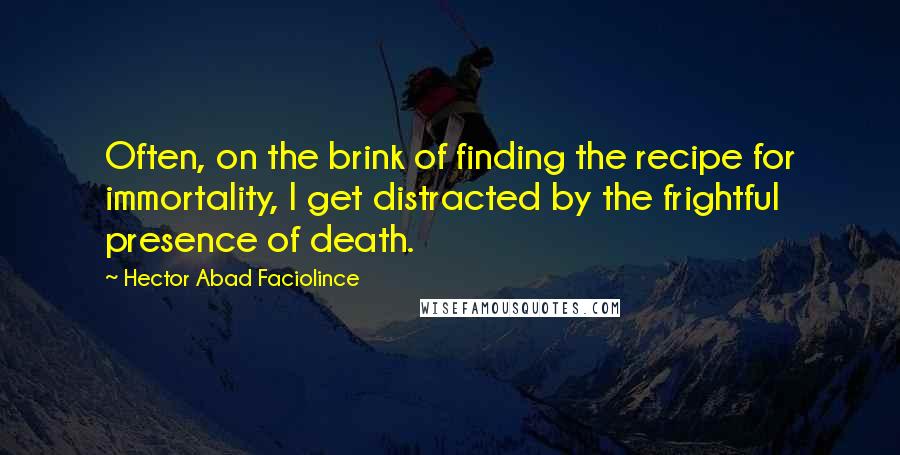 Hector Abad Faciolince Quotes: Often, on the brink of finding the recipe for immortality, I get distracted by the frightful presence of death.