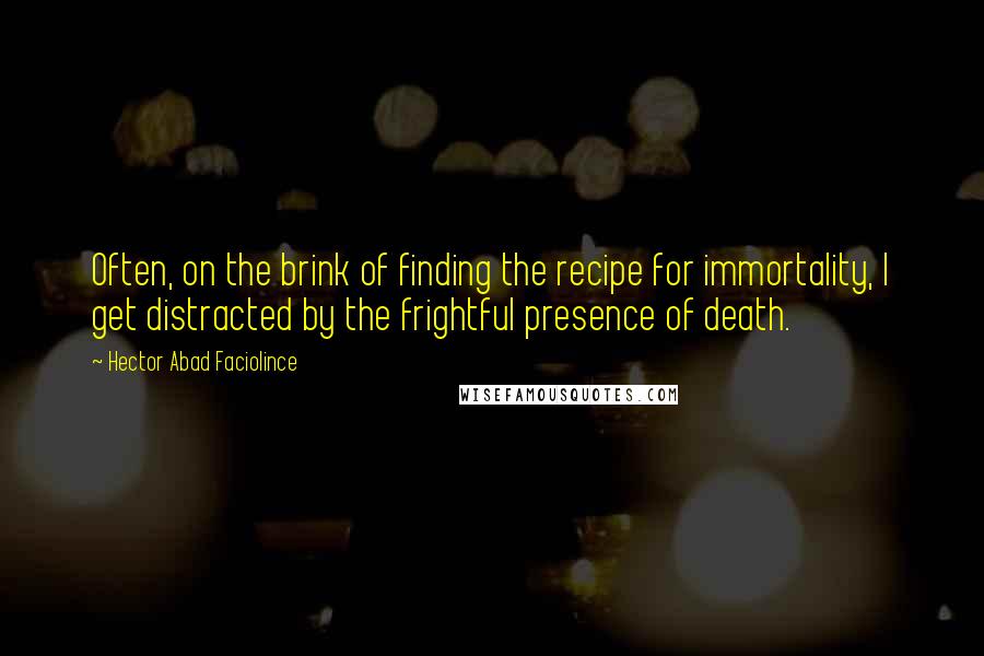 Hector Abad Faciolince Quotes: Often, on the brink of finding the recipe for immortality, I get distracted by the frightful presence of death.