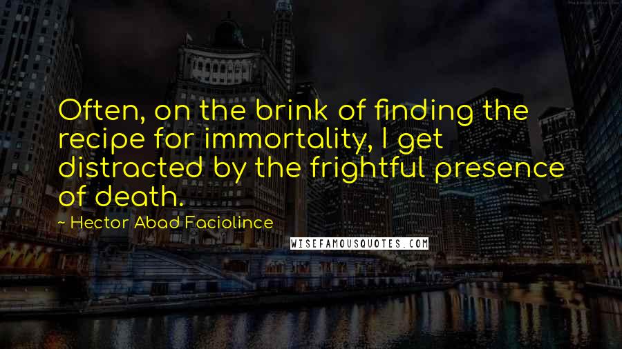 Hector Abad Faciolince Quotes: Often, on the brink of finding the recipe for immortality, I get distracted by the frightful presence of death.
