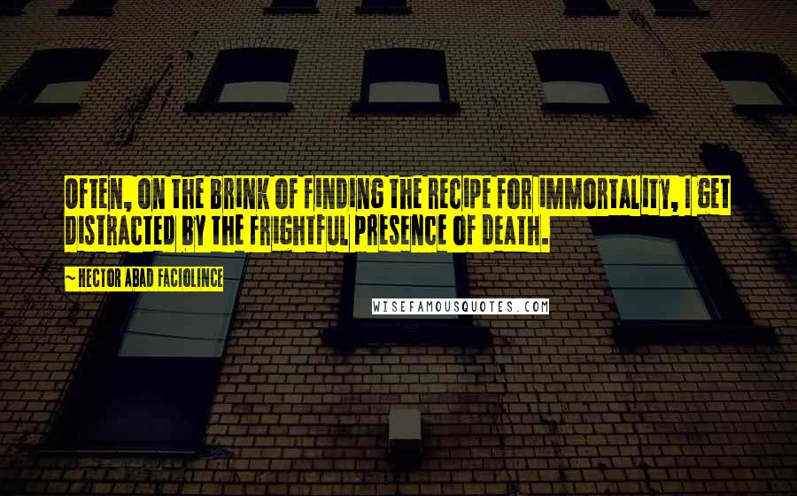 Hector Abad Faciolince Quotes: Often, on the brink of finding the recipe for immortality, I get distracted by the frightful presence of death.