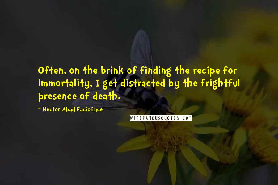 Hector Abad Faciolince Quotes: Often, on the brink of finding the recipe for immortality, I get distracted by the frightful presence of death.