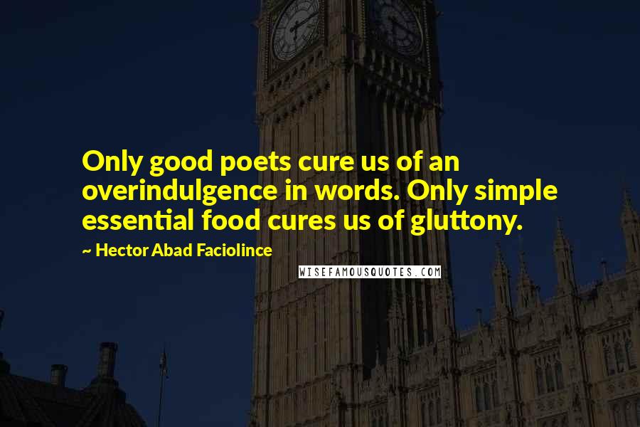 Hector Abad Faciolince Quotes: Only good poets cure us of an overindulgence in words. Only simple essential food cures us of gluttony.