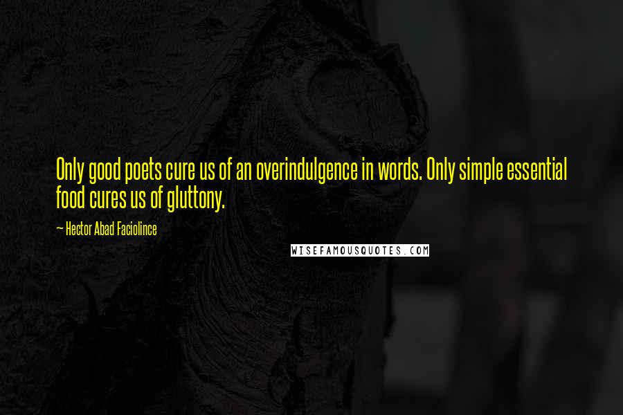 Hector Abad Faciolince Quotes: Only good poets cure us of an overindulgence in words. Only simple essential food cures us of gluttony.